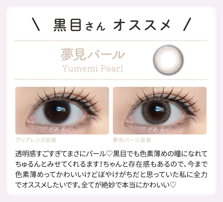 黒目さん オススメ 夢見パール　透明感がすごすぎてまさにパール。黒目でも色素薄目の瞳になれてちゅるんとみせてくれます。
				　　　ちゃんと添うん在韓もあるので、今まで色素薄目ってかわいいけどぼやけがちだと思っていた私に全力でオススメしたいです。全てが絶妙で本当にかわいい。
