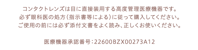 コンタクトレンズは目に直接装用する高度管理医療機器です。必ず眼科医の処方（指示書等による）に従って購入してください。ご使用の前には必ず添付文書をよく読み、正しくお使いください。医療機器承認番号：22600BZX00273A12