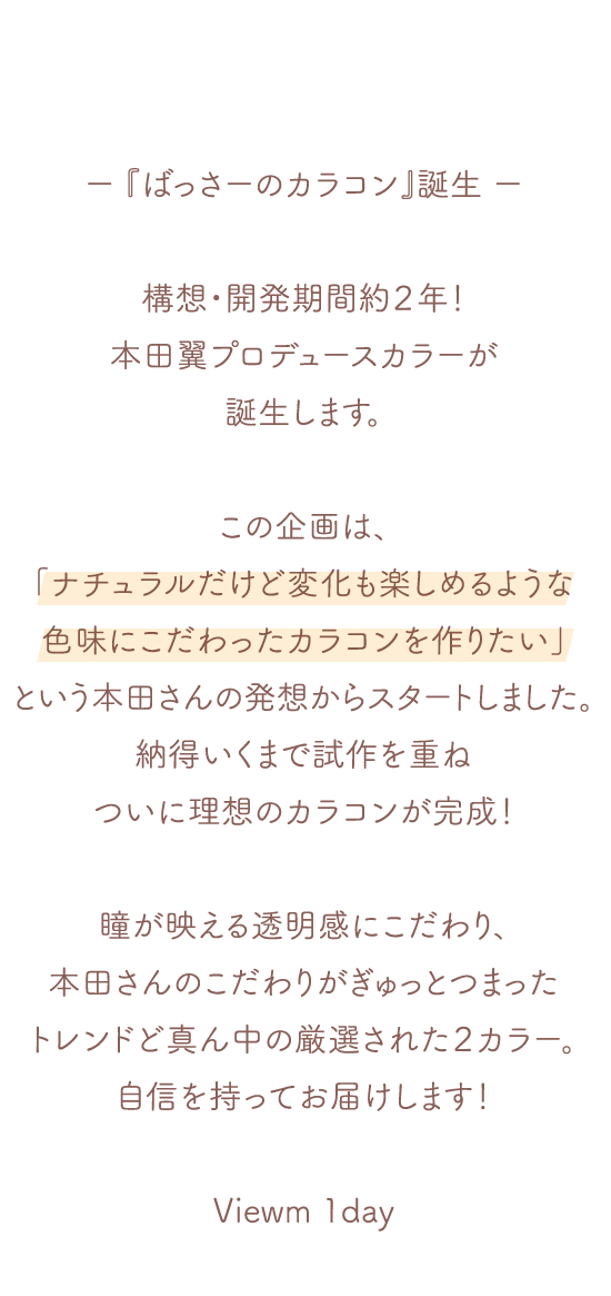 『ばっさーのカラコン』誕生 構想・開発期間約２年！本田翼プロデュースカラーが誕生します。この企画は、本田さんの「ナチュラルだけど変化も楽しめるような色味にこだわったカラコンを作りたい」という本田さんの発想からスタートしました。納得いくまで試作を重ねついに理想のカラコンが完成！瞳が映える透明感にこだわり、本田さんのこだわりがぎゅっとつまったトレンドど真ん中の厳選された２カラー。自信を持ってお届けします！ Viewm 1day